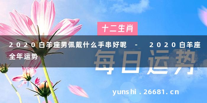 2020白羊座男佩戴什么手串好呢 - 2020白羊座全年运势